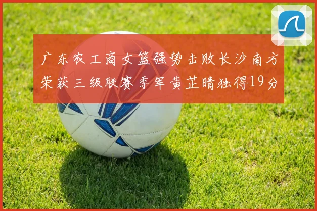 广东农工商女篮强势击败长沙南方荣获三级联赛季军黄芷晴独得19分助力胜利