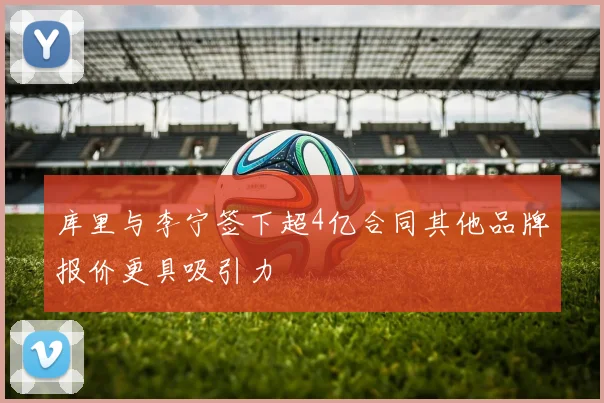 库里与李宁签下超4亿合同其他品牌报价更具吸引力