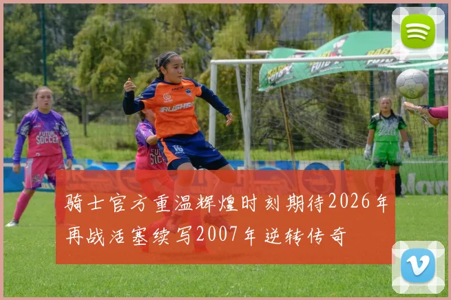 骑士官方重温辉煌时刻期待2026年再战活塞续写2007年逆转传奇