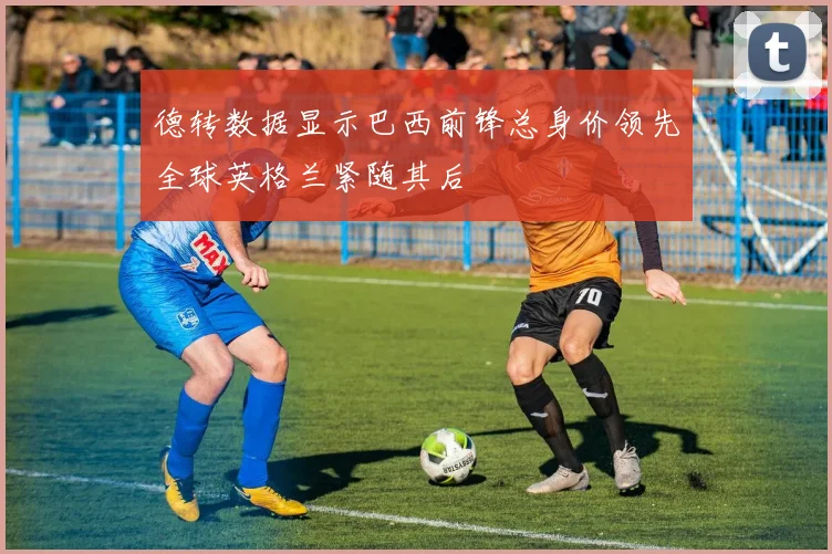 德转数据显示巴西前锋总身价领先全球英格兰紧随其后