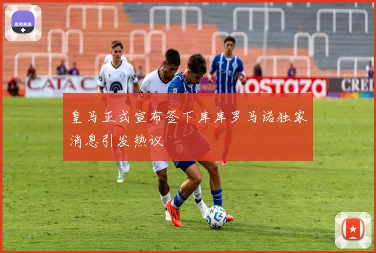 皇马正式宣布签下库库罗马诺独家消息引发热议