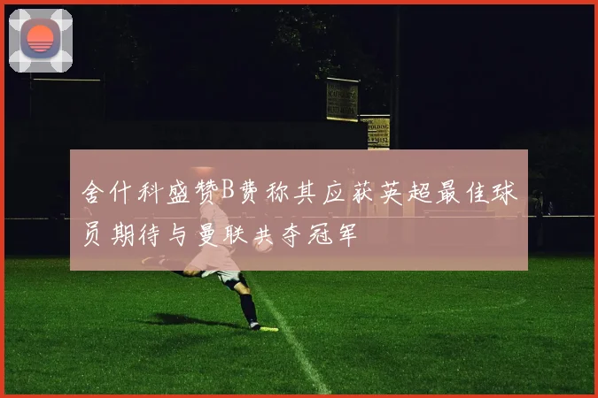 舍什科盛赞B费称其应获英超最佳球员期待与曼联共夺冠军