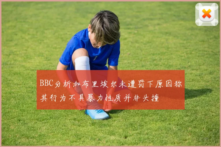 BBC分析加布里埃尔未遭罚下原因称其行为不具暴力性质并非头撞