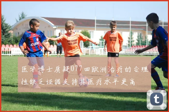 医学博士质疑077回欧洲治疗的合理性缺乏证据支持其医疗水平更高