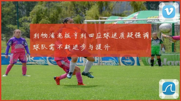利物浦老板亨利回应球迷质疑强调球队需不断进步与提升