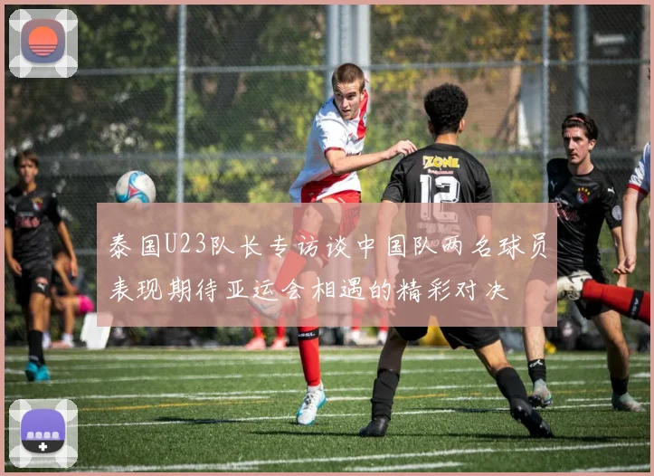 泰国U23队长专访谈中国队两名球员表现期待亚运会相遇的精彩对决