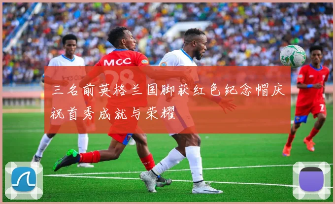 三名前英格兰国脚获红色纪念帽庆祝首秀成就与荣耀